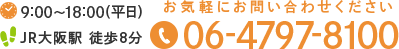9:00～18:00(平日)　JR大阪駅 徒歩8分 お気軽にお問い合わせください　TEL:06-4797-8100